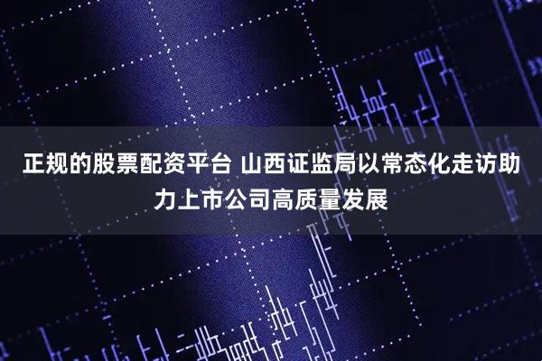 正规的股票配资平台 山西证监局以常态化走访助力上市公司高质量发展