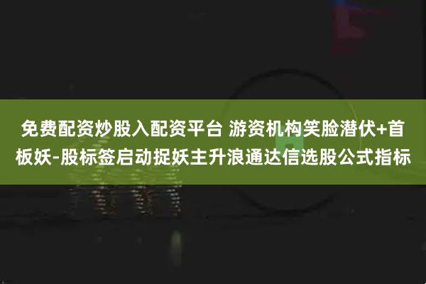 免费配资炒股入配资平台 游资机构笑脸潜伏+首板妖-股标签启动捉妖主升浪通达信选股公式指标