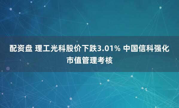 配资盘 理工光科股价下跌3.01% 中国信科强化市值管理考核