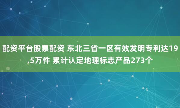 配资平台股票配资 东北三省一区有效发明专利达19.5万件 累计认定地理标志产品273个