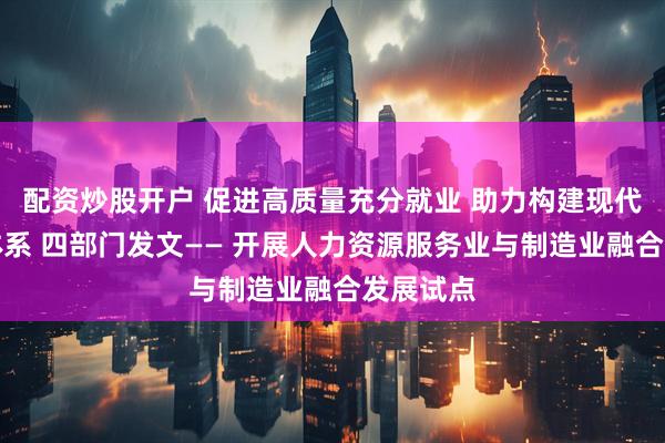 配资炒股开户 促进高质量充分就业 助力构建现代化产业体系 四部门发文—— 开展人力资源服务业与制造业融合发展试点