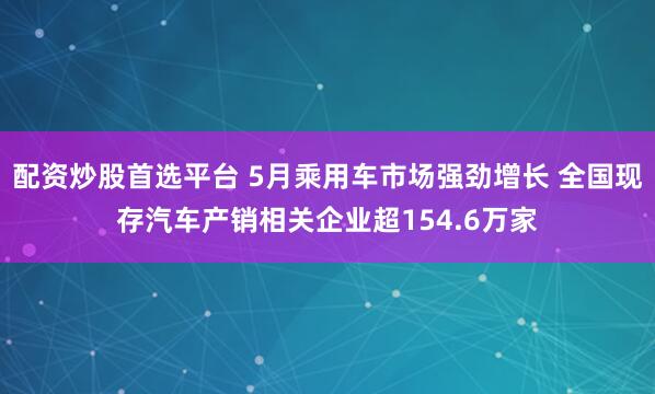 配资炒股首选平台 5月乘用车市场强劲增长 全国现存汽车产销相关企业超154.6万家