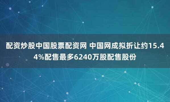 配资炒股中国股票配资网 中国网成拟折让约15.44%配售最多6240万股配售股份