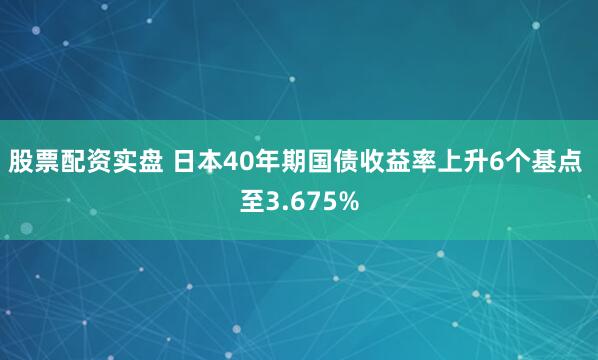 股票配资实盘 日本40年期国债收益率上升6个基点 至3.675%