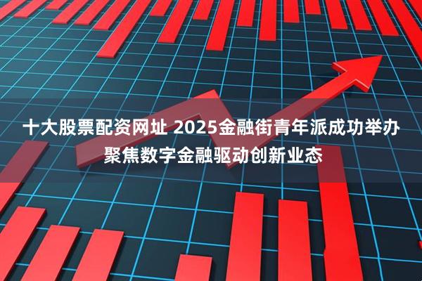 十大股票配资网址 2025金融街青年派成功举办 聚焦数字金融驱动创新业态