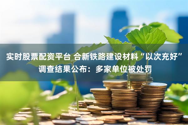 实时股票配资平台 合新铁路建设材料“以次充好” 调查结果公布：多家单位被处罚