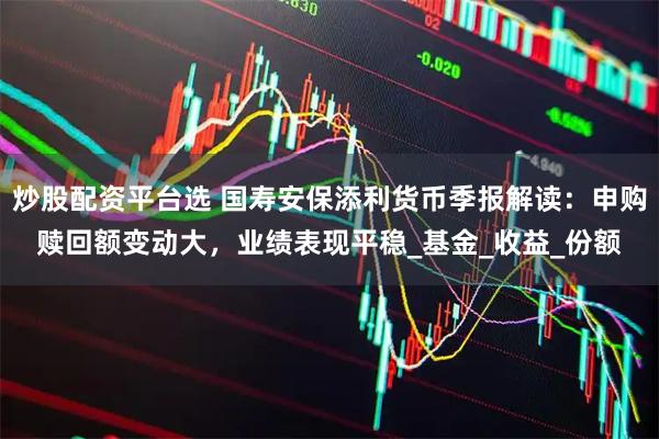 炒股配资平台选 国寿安保添利货币季报解读：申购赎回额变动大，业绩表现平稳_基金_收益_份额